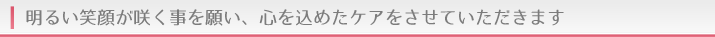 明るい笑顔が咲く事を願い、心を込めたケアをさせていただきます